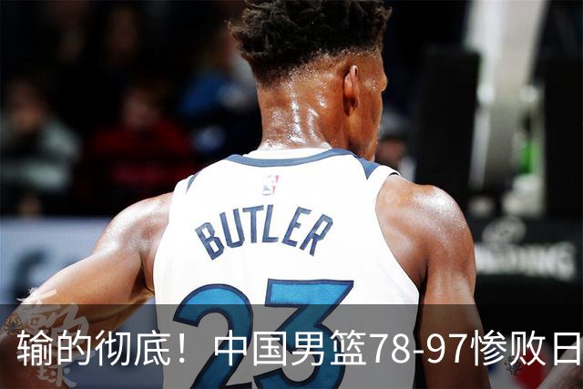 输的彻底！中国男篮78-97惨败日本，无缘决赛！外线崩盘+篮板被爆